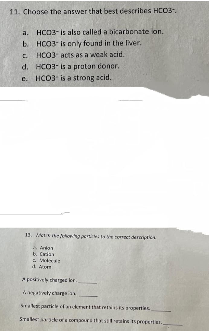 11. Choose the answer that best describes HCO3-.
a.
b.
HCO3- is also called a bicarbonate ion.
HCO3- is only found in the liver.
HCO3- acts as a weak acid.
C.
d. HCO3- is a proton donor.
HCO3- is a strong acid.
e.
13. Match the following particles to the correct description:
a. Anion
b. Cation
c. Molecule
d. Atom
A positively charged ion..
A negatively charge ion.
Smallest particle of an element that retains its properties.
Smallest particle of a compound that still retains its properties.