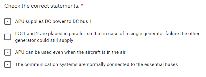 Check the correct statements. *
APU supplies DC power to DC bus 1
IDG1 and 2 are placed in parallel, so that in case of a single generator failure the other
generator could still supply
APU can be used even when the aircraft is in the air.
The communication systems are normally connected to the essential buses
