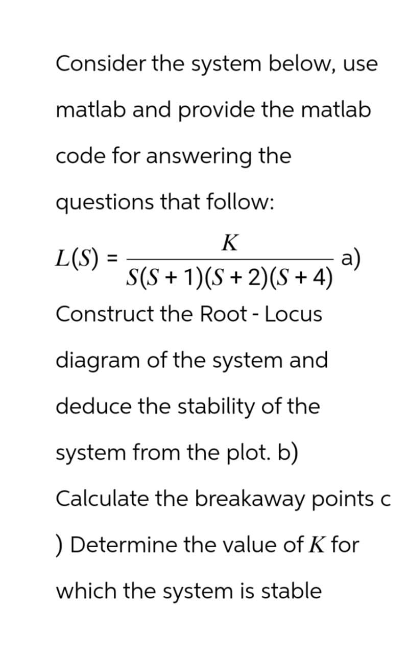 Consider the system below, use
matlab and provide the matlab
code for answering the
questions that follow:
K
S(S + 1)(S + 2)(S+4)
L(S) =
Construct the Root - Locus
diagram of the system and
a)
deduce the stability of the
system from the plot. b)
Calculate the breakaway points c
) Determine the value of K for
which the system is stable