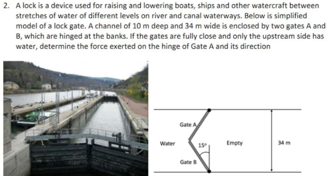 2. A lock is a device used for raising and lowering boats, ships and other watercraft between
stretches of water of different levels on river and canal waterways. Below is simplified
model of a lock gate. A channel of 10 m deep and 34 m wide is enclosed by two gates A and
B, which are hinged at the banks. If the gates are fully close and only the upstream side has
water, determine the force exerted on the hinge of Gate A and its direction
Water
Gate A
Gate B
15°
Empty
34 m