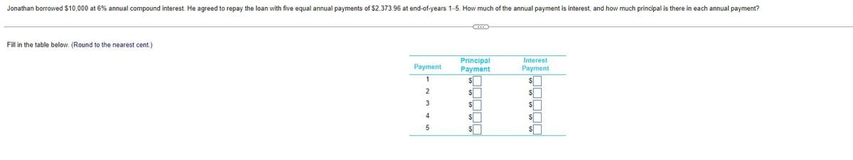 Jonathan borrowed $10,000 at 6% annual compound interest. He agreed to repay the loan with five equal annual payments of $2,373.96 at end-of-years 1-5. How much of the annual payment is interest, and how much principal is there in each annual payment?
Fill in the table below. (Round to the nearest cent.)
Payment
1
2
3
4
5
C
Principal
Payment
$
$
$
$
S
Interest
Payment
S
$
$
$
S
