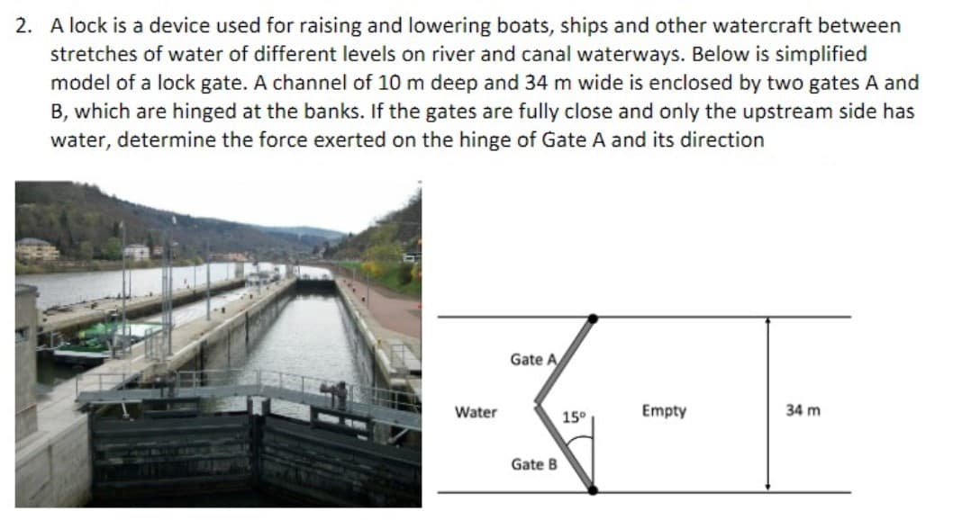 2. A lock is a device used for raising and lowering boats, ships and other watercraft between
stretches of water of different levels on river and canal waterways. Below is simplified
model of a lock gate. A channel of 10 m deep and 34 m wide is enclosed by two gates A and
B, which are hinged at the banks. If the gates are fully close and only the upstream side has
water, determine the force exerted on the hinge of Gate A and its direction
Water
Gate A
Gate B
15⁰
Empty
34 m
