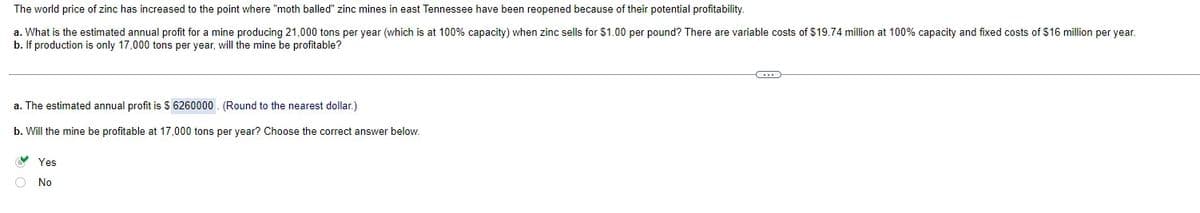 The world price of zinc has increased to the point where "moth balled" zinc mines in east Tennessee have been reopened because of their potential profitability.
a. What is the estimated annual profit for a mine producing 21,000 tons per year (which is at 100% capacity) when zinc sells for $1.00 per pound? There are variable costs of $19.74 million at 100% capacity and fixed costs of $16 million per year.
b. If production is only 17,000 tons per year, will the mine be profitable?
a. The estimated annual profit is $ 6260000
(Round to the nearest dollar.)
b. Will the mine be profitable at 17,000 tons per year? Choose the correct answer below.
Yes
No