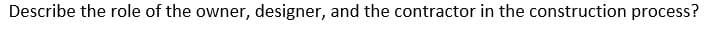 Describe the role of the owner, designer, and the contractor in the construction process?