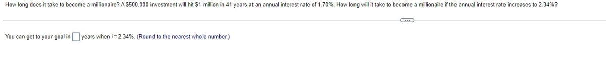 How long does it take to become a millionaire? A $500,000 investment will hit $1 million in 41 years at an annual interest rate of 1.70%. How long will it take to become a millionaire if the annual interest rate increases to 2.34%?
You can get to your goal in years when i=2.34%. (Round to the nearest whole number.)
B