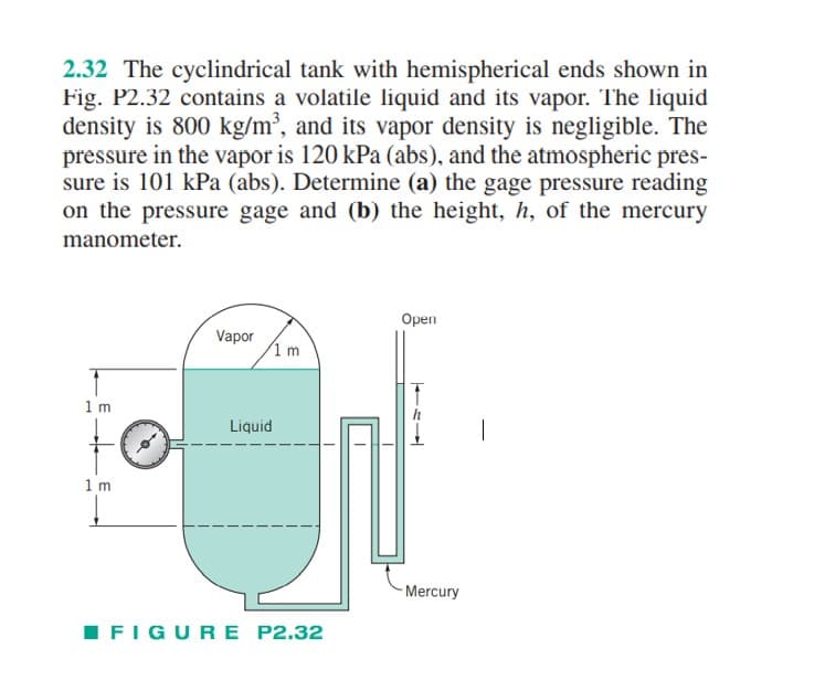 2.32 The cyclindrical tank with hemispherical ends shown in
Fig. P2.32 contains a volatile liquid and its vapor. The liquid
density is 800 kg/m³, and its vapor density is negligible. The
pressure in the vapor is 120 kPa (abs), and the atmospheric pres-
sure is 101 kPa (abs). Determine (a) the gage pressure reading
on the pressure gage and (b) the height, h, of the mercury
manometer.
1 m
1 m
Vapor
Liquid
1 m
FIGURE P2.32
Open
Mercury
|