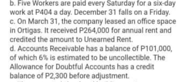 b. Five Workers are paid every Saturday for a six-day
work at P404 a day. December 31 falls on a Friday.
c. On March 31, the company leased an office space
in Ortigas. It received P264,000 for annual rent and
credited the amount to Unearned Rent.
d. Accounts Receivable has a balance of P101,000,
of which 6% is estimated to be uncollectible. The
Allowance for Doubtful Accounts has a credit
balance of P2,300 before adjustment.

