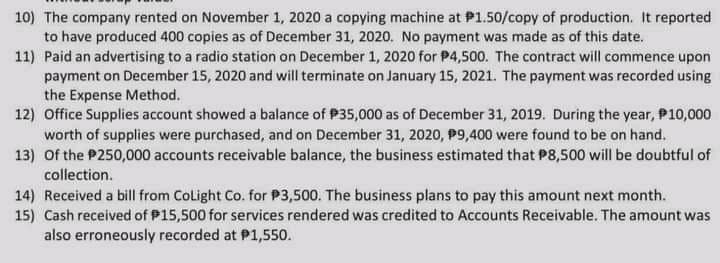 10) The company rented on November 1, 2020 a copying machine at P1.50/copy of production. It reported
to have produced 400 copies as of December 31, 2020. No payment was made as of this date.
11) Paid an advertising to a radio station on December 1, 2020 for P4,500. The contract will commence upon
payment on December 15, 2020 and will terminate on January 15, 2021. The payment was recorded using
the Expense Method.
12) Office Supplies account showed a balance of P35,000 as of December 31, 2019. During the year, P10,000
worth of supplies were purchased, and on December 31, 2020, P9,400 were found to be on hand.
13) Of the P250,000 accounts receivable balance, the business estimated that P8,500 will be doubtful of
collection.
14) Received a bill from Colight Co. for P3,500. The business plans to pay this amount next month.
15) Cash received of P15,500 for services rendered was credited to Accounts Receivable. The amount was
also erroneously recorded at P1,550.
