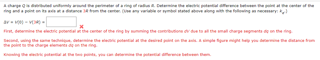 A charge Q is distributed uniformly around the perimeter of a ring of radius R. Determine the electric potential difference between the point at the center of the
ring and a point on its axis at a distance 3R from the center. (Use any variable or symbol stated above along with the following as necessary: k.)
AV = V(0) - V(3R) =
First, determine the electric potential at the center of the ring by summing the contributions dv due to all the small charge segments dq on the ring.
Second, using the same technique, determine the electric potential at the desired point on the axis. A simple figure might help you determine the distance from
the point to the charge elements dq on the ring.
Knowing the electric potential at the two points, you can determine the potential difference between them.
