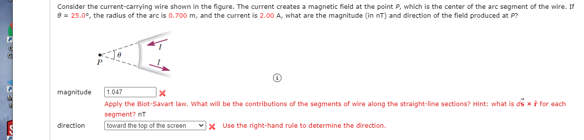 Consider the current-carrying wire shown in the figure. The current creates a magnetic field at the point P, which is the center of the arc segment of the wire. If
e = 25.0°, the radius of the arc is 0.700 m, and the current is 2.00 A, what are the magnitude (in nT) and direction of the field produced at P?
G
magnitude
1.047
Apply the Biot-Savart law. What will be the contributions of the segments of wire along the straight-line sections? Hint: what is ds x f for each
segment? nT
direction
toward the top of the screen
X Use the right-hand rule to determine the direction.
