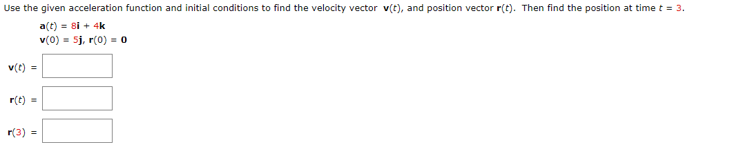 Use the given acceleration function and initial conditions to find the velocity vector v(t), and position vector r(t). Then find the position at time t = 3.
a(t) = 8i + 4k
v(0) = 5j, r(0) = 0
v(t) =
r(t) =
r(3) =

