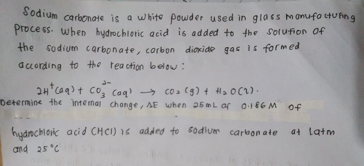 dodium carbonate is a whito powder used in glass manufa tuħing
process. when bydrochlotic acid is added to the solution f
the sodium carbonate, carbon
dioxide gas is formed
according to the reaction below :
2H Caq)t Co, Caq) → co2 (g) + H2 0 C2) ·
Determine the intemaj change, AE when 25mL of 0186M
of
hydochlonic aci d CHCI) 1s added to 5odium carbon ate
at latm
and 25°C
