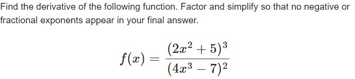 Find the derivative of the following function. Factor and simplify so that no negative or
fractional exponents appear in your final answer.
f(x) =
(2x² + 5)³
(4x³ – 7)²