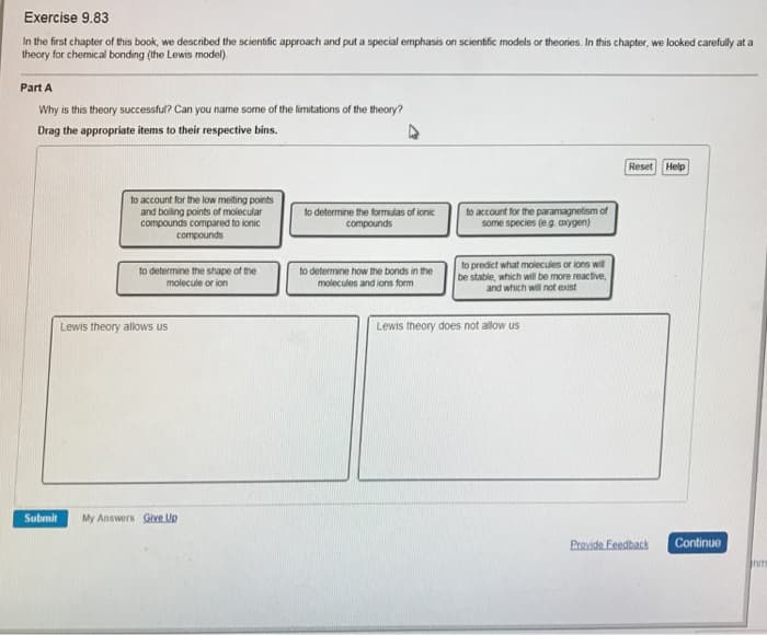 Exercise 9.83
In the first chapter of this book, we described the scientific approach and put a special emphasis on scientific models or theories. In this chapter, we looked carefully at a
theory for chemical bonding (the Lewis model).
Part A
Why is this theory successful? Can you name some of the limitations of the theory?
Drag the appropriate items to their respective bins.
Reset
Help
to account for the low melting points
and boiling points of molecular
compounds compared to ionic
to account for the paramagnetism of
some species (eg. axygen)
to determine the formulas of ionic
compounds
compounds
to predict what molecules or ions wil
be stable, which will be more reactive,
and which will not exist
to determine the shape of the
to determine how the bonds in the
molecule or ion
molecules and ions form
Lewis theory allows us
Lewis theory does not allow us
Submit
My Answers Give Up
Provide Feedback
Continue
nm
