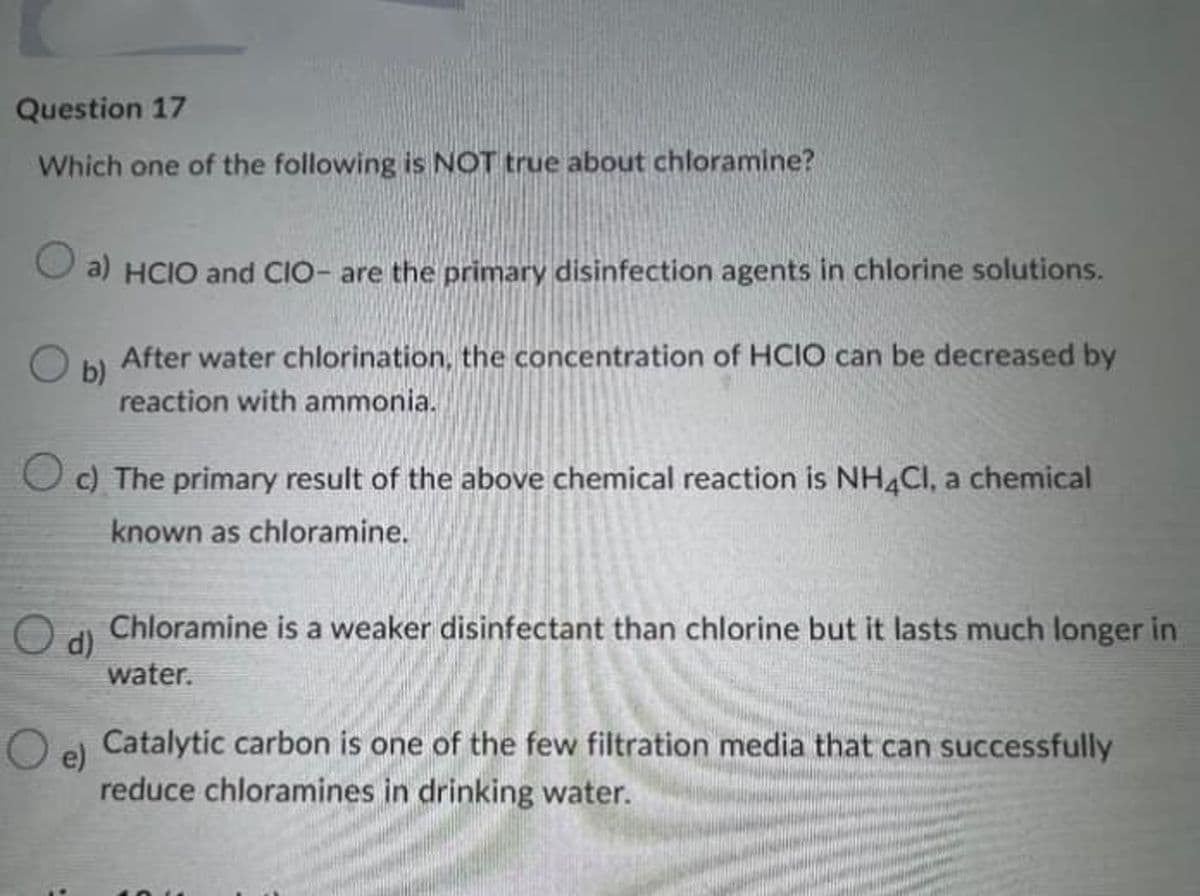 Question 17
Which one of the following is NOT true about chloramine?
a) HCIO and CIO- are the primary disinfection agents in chlorine solutions.
After water chlorination, the concentration of HCIO can be decreased by
b)
reaction with ammonia.
Oc) The primary result of the above chemical reaction is NH4CI, a chemical
known as chloramine.
Chloramine is a weaker disinfectant than chlorine but it lasts much longer in
water.
O d)
Catalytic carbon is one of the few filtration media that can successfully
e)
reduce chloramines in drinking water.
