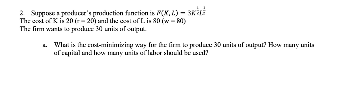 1 1
2. Suppose a producer's production function is F(K, L) = 3KZL²
The cost of K is 20 (r = 20) and the cost of L is 80 (w = 80)
The firm wants to produce 30 units of output.
a.
What is the cost-minimizing way for the firm to produce 30 units of output? How many units
of capital and how many units of labor should be used?
