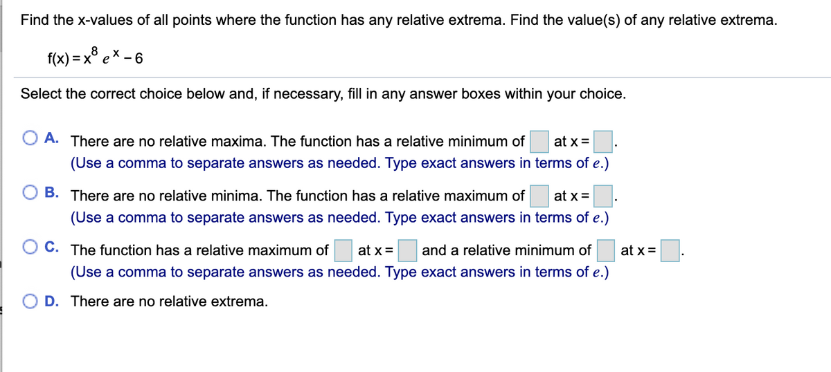 Find the x-values of all points where the function has any relative extrema. Find the value(s) of any relative extrema.
8
f(x)=x ex-6
Select the correct choice below and, if necessary, fill in any answer boxes within your choice.
○ A. There are no relative maxima. The function has a relative minimum of
at x=
(Use a comma to separate answers as needed. Type exact answers in terms of e.)
○ B. There are no relative minima. The function has a relative maximum of at x=
(Use a comma to separate answers as needed. Type exact answers in terms of e.)
C. The function has a relative maximum of at x= and a relative minimum of
(Use a comma to separate answers as needed. Type exact answers in terms of e.)
○ D. There are no relative extrema.
at x=