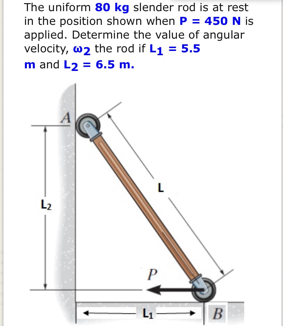 The uniform 80 kg slender rod is at rest
in the position shown when P = 450 N is
applied. Determine the value of angular
velocity, w2 the rod if L1 = 5.5
m and L2 = 6.5 m.
A
L
L2
L1
B
