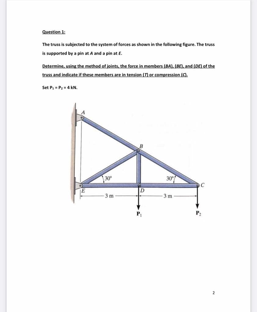 Question 1:
The truss is subjected to the system of forces as shown in the following figure. The truss
is supported by a pin at A and a pin at E.
Determine, using the method of joints, the force in members (BA), (BE), and (DE) of the
truss and indicate if these members are in tension (T) or compression (C).
Set P1 = P2 = 4 kN.
30°
30°
C
3 m
3 m
P2
2
