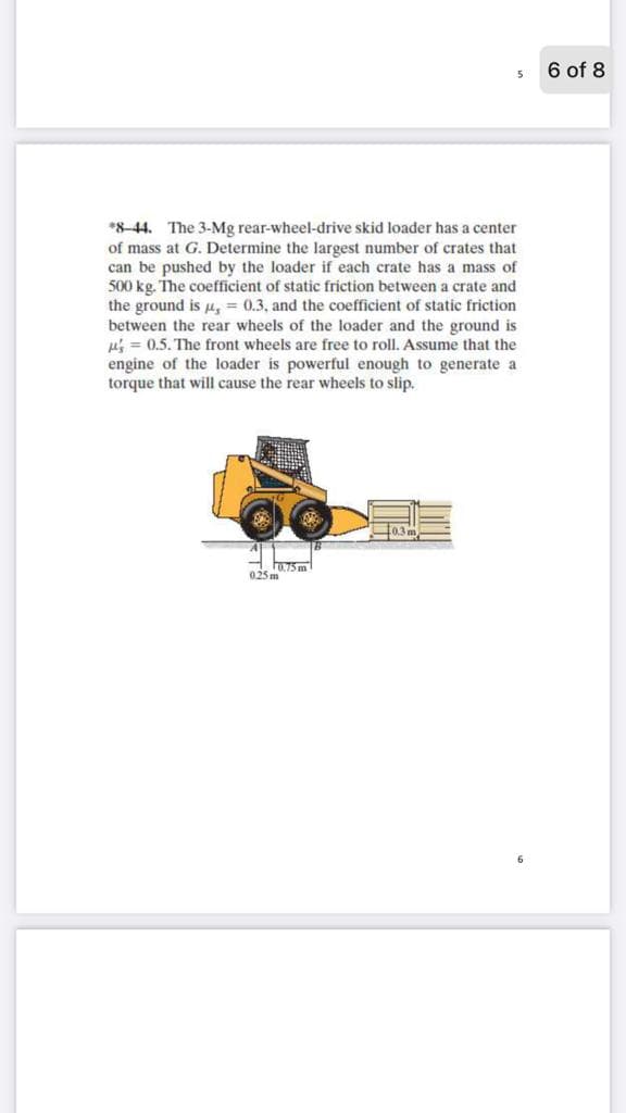 6 of 8
*8-44. The 3-Mg rear-wheel-drive skid loader has a center
of mass at G. Determine the largest number of crates that
can be pushed by the loader if each crate has a mass of
500 kg. The coefficient of static friction between a crate and
the ground is Hy = 0.3, and the coefficient of static friction
between the rear wheels of the loader and the ground is
u = 0.5. The front wheels are free to roll. Assume that the
engine of the loader is powerful enough to generate a
torque that will cause the rear wheels to slip.
Fa75 m
025 m
