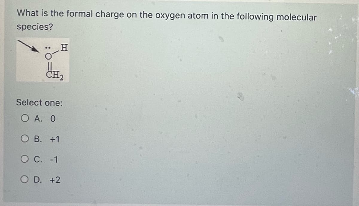 What is the formal charge on the oxygen atom in the following molecular
species?
-H
CH₂
Select one:
Ο Α. Ο
OB. +1
O C. -1
OD. +2