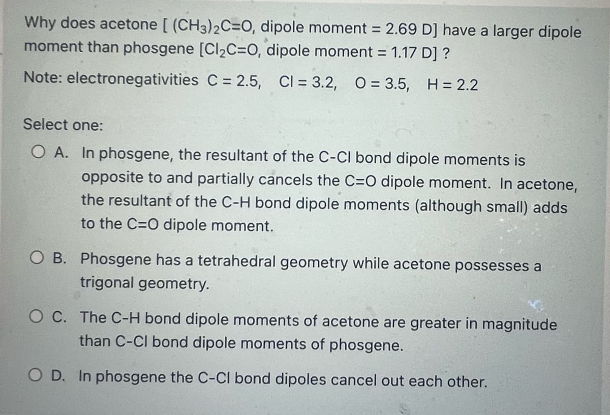Why does acetone [(CH3)2C=O, dipole moment = 2.69 D] have a larger dipole
moment than phosgene [Cl₂C=O, dipole moment = 1.17 D] ?
Note: electronegativities C = 2.5, Cl = 3.2, O= 3.5, H = 2.2
Select one:
O A. In phosgene, the resultant of the C-Cl bond dipole moments is
opposite to and partially cancels the C=O dipole moment. In acetone,
the resultant of the C-H bond dipole moments (although small) adds
to the C=O dipole moment.
O B. Phosgene has a tetrahedral geometry while acetone possesses a
trigonal geometry.
O C. The C-H bond dipole moments of acetone are greater in magnitude
than C-Cl bond dipole moments of phosgene.
O D. In phosgene the C-Cl bond dipoles cancel out each other.