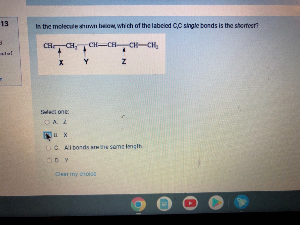 13
3
out of
1
In the molecule shown below, which of the labeled C,C single bonds is the shortest?
CH -CH₂ -CH=CH-
X
1
Z
Clear my choice
-CH=CH₂
Select one:
OA. Z
B. X
OC. All bonds are the same length.
OD. Y