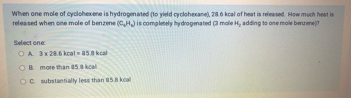 When one mole of cyclohexene is hydrogenated (to yield cyclohexane), 28.6 kcal of heat is released. How much heat is
released when one mole of benzene (C6H6) is completely hydrogenated (3 mole H₂ adding to one mole benzene)?
Select one:
O A. 3 x 28.6 kcal = 85.8 kcal
OB. more than 85.8 kcal
O C. substantially less than 85.8 kcal