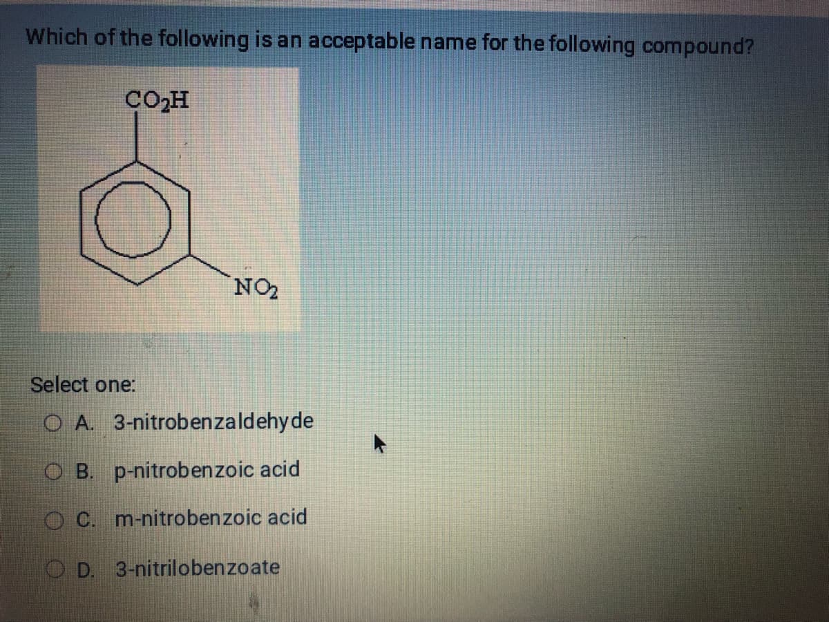 Which of the following is an acceptable name for the following compound?
CO₂H
NO₂
Select one:
O A. 3-nitrobenzaldehyde
OB. p-nitrobenzoic acid
O C. m-nitrobenzoic acid
OD. 3-nitrilobenzoate