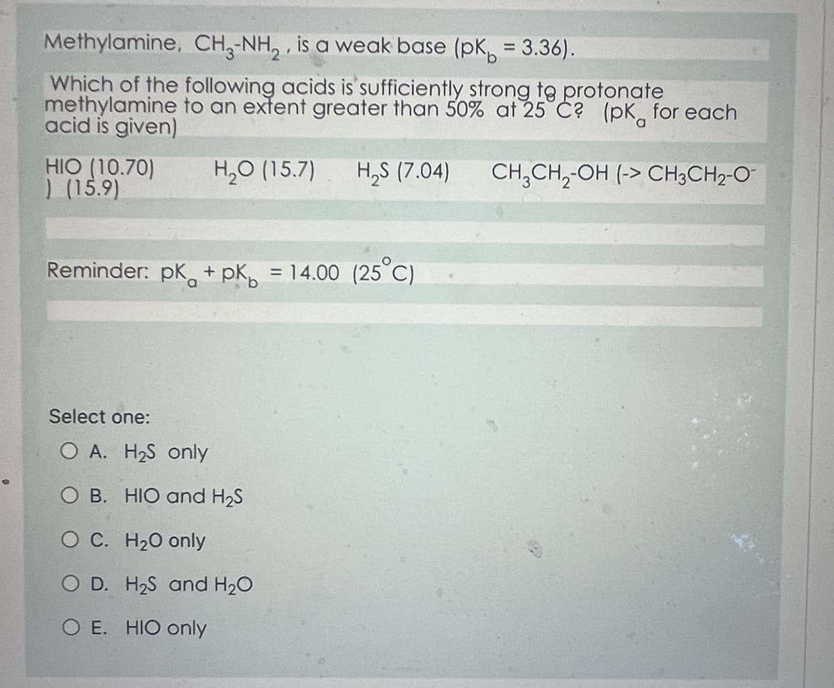 Methylamine, CH3-NH₂, is a weak base (pk = 3.36).
Which of the following acids is sufficiently strong to protonate
methylamine to an extent greater than 50% at 25°C? (pk for each
acid is given)
CH3CH₂-OH (-> CH3CH₂-O
HIO (10.70) H₂O (15.7) H₂S (7.04)
) (15.9)
Reminder: pk + pk = 14.00 (25°C)
Select one:
O A. H₂S only
O B. HIO and H₂S
O C. H₂O only
O D. H₂S and H₂O
OE. HIO only