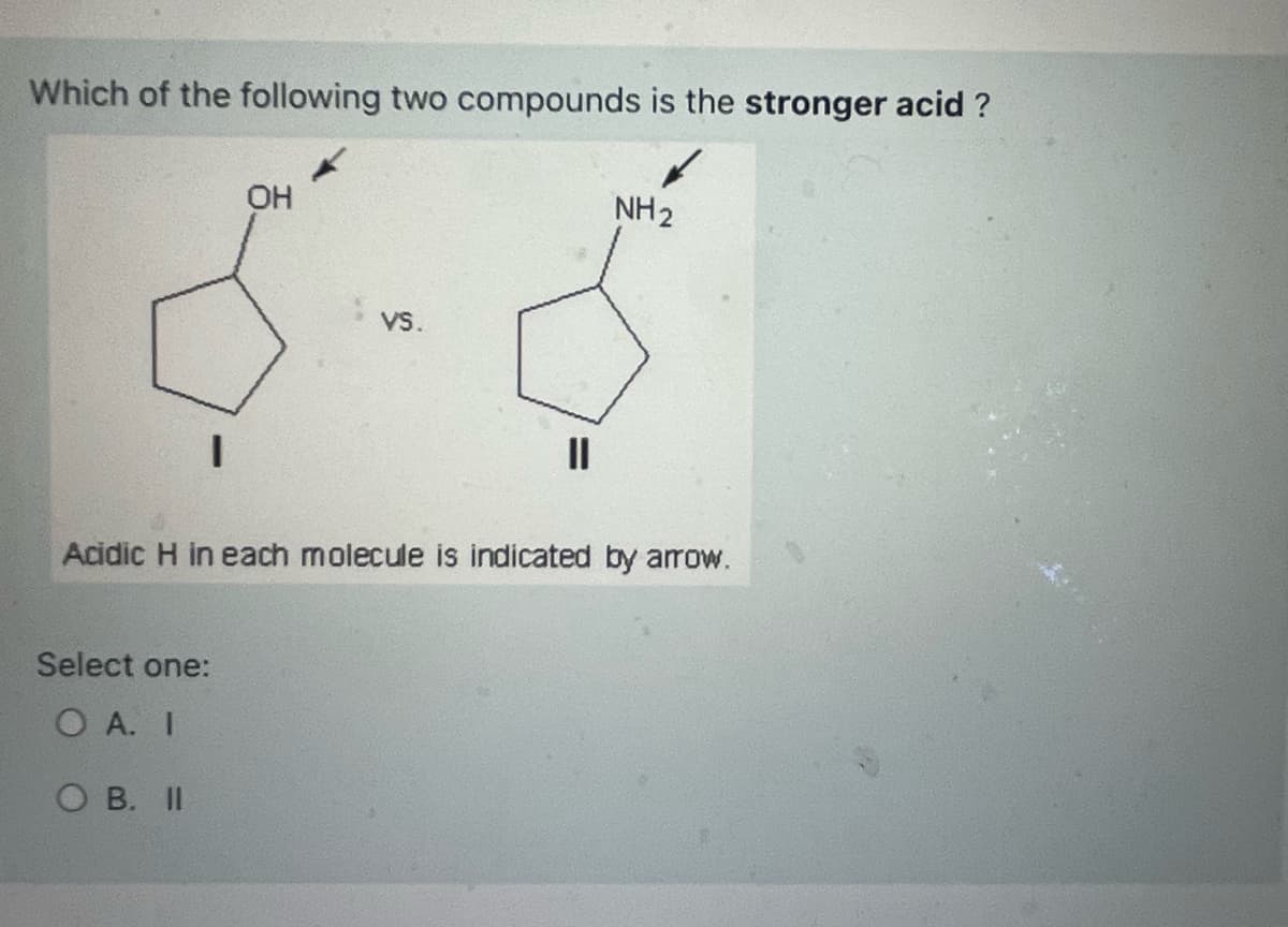 Which of the following two compounds is the stronger acid ?
I
OH
Select one:
OA. I
OB. II
VS.
NH₂
Acidic H in each molecule is indicated by arrow.