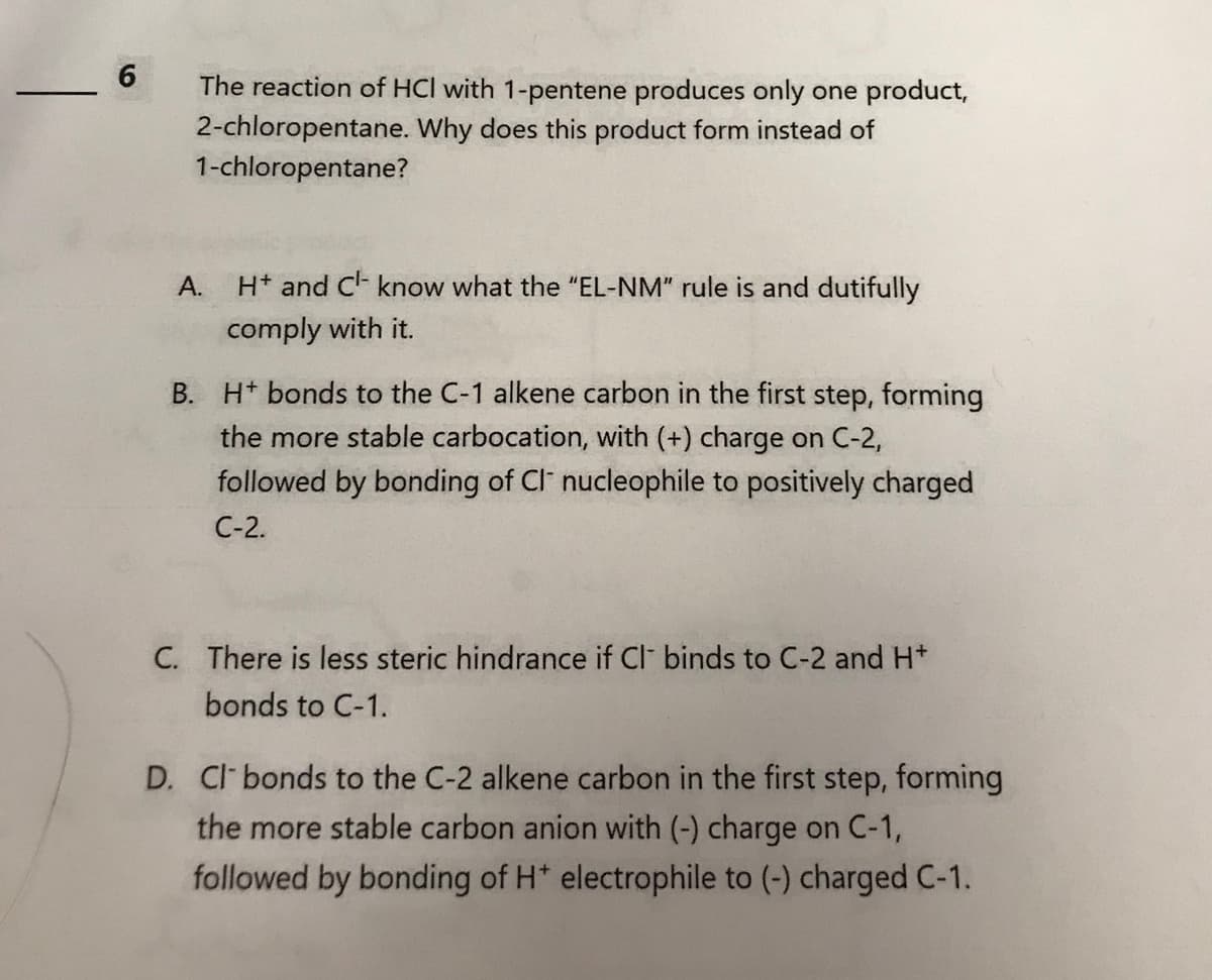 6
The reaction of HCI with 1-pentene produces only one product,
2-chloropentane. Why does this product form instead of
1-chloropentane?
A.
H+ and C¹- know what the "EL-NM" rule is and dutifully
comply with it.
B. H+ bonds to the C-1 alkene carbon in the first step, forming
the more stable carbocation, with (+) charge on C-2,
followed by bonding of Cl nucleophile to positively charged
C-2.
C. There is less steric hindrance if Cl- binds to C-2 and H*
bonds to C-1.
D. Cl- bonds to the C-2 alkene carbon in the first step, forming
the more stable carbon anion with (-) charge on C-1,
followed by bonding of H* electrophile to (-) charged C-1.