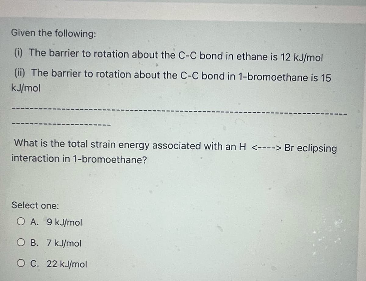 Given the following:
(i) The barrier to rotation about the C-C bond in ethane is 12 kJ/mol
(ii) The barrier to rotation about the C-C bond in 1-bromoethane is 15
kJ/mol
What is the total strain energy associated with an H <----> Br eclipsing
interaction in 1-bromoethane?
Select one:
O A. 9 kJ/mol
O B. 7 kJ/mol
O C. 22 kJ/mol
