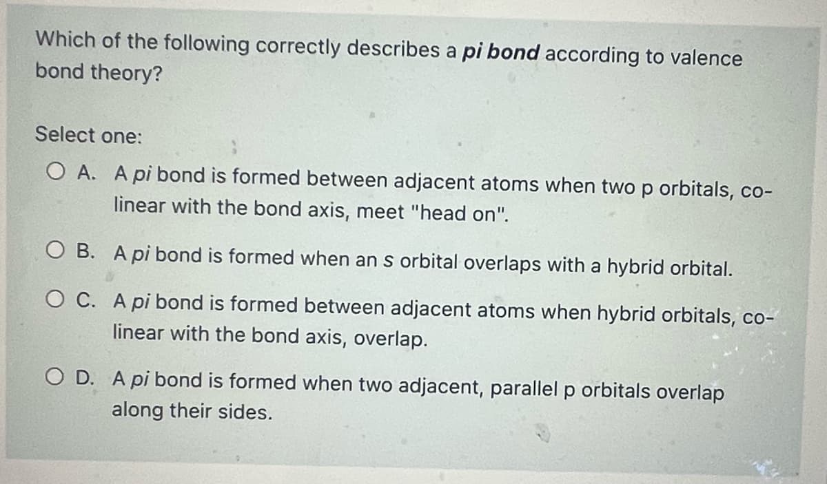 Which of the following correctly describes a pi bond according to valence
bond theory?
Select one:
O A. A pi bond is formed between adjacent atoms when two p orbitals, co-
linear with the bond axis, meet "head on".
O B.
A pi bond is formed when an s orbital overlaps with a hybrid orbital.
O C. A pi bond is formed between adjacent atoms when hybrid orbitals, co-
linear with the bond axis, overlap.
O D. A pi bond is formed when two adjacent, parallel p orbitals overlap
along their sides.