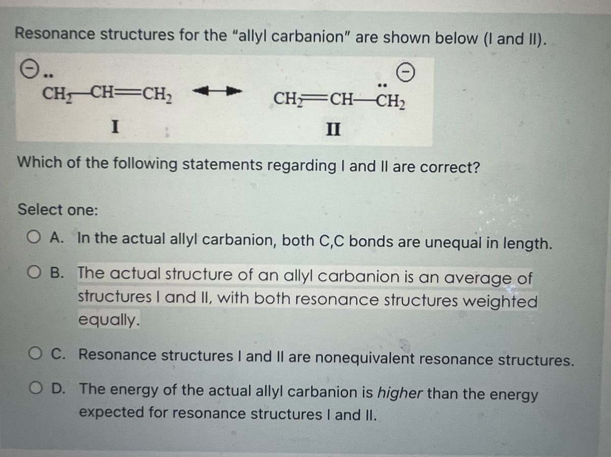 Resonance structures for the "allyl carbanion" are shown below (I and II).
O..
CH₂CH=CH₂
I
CH CH-CH₂
II
Which of the following statements regarding I and II are correct?
Select one:
O A. In the actual allyl carbanion, both C,C bonds are unequal in length.
O B. The actual structure of an allyl carbanion is an average of
structures I and II, with both resonance structures weighted
equally.
O C. Resonance structures I and II are nonequivalent resonance structures.
O D. The energy of the actual allyl carbanion is higher than the energy
expected for resonance structures I and II.