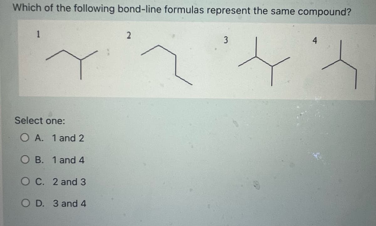 Which of the following bond-line formulas represent the same compound?
1
Select one:
O A. 1 and 2
OB. 1 and 4
OC. 2 and 3
O D. 3 and 4
2
3
t