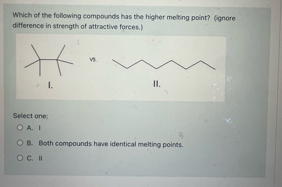 Which of the following compounds has the higher melting point? (ignore
difference in strength of attractive forces.)
H
I.
VS.
II.
Select one:
O A. I
O B. Both compounds have identical melting points.
O C. II