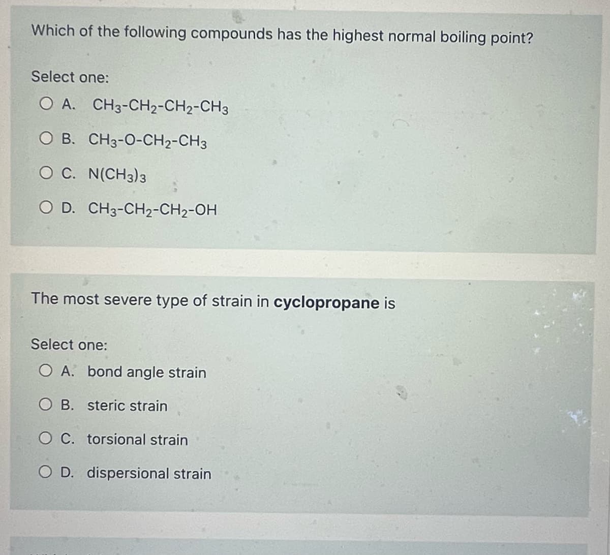 Which of the following compounds has the highest normal boiling point?
Select one:
O A. CH3-CH2-CH2-CH3
O B. CH3-O-CH2-CH3
O C. N(CH3)3
O D. CH3-CH₂-CH₂-OH
The most severe type of strain in cyclopropane is
Select one:
O A. bond angle strain
B.
steric strain
O C. torsional strain
O D. dispersional strain