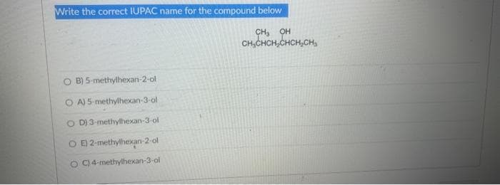Write the correct IUPAC name for the compound below
CH, OH
CH₂CHCH₂CHCH₂CH
O B) 5-methylhexan-2-ol
A) 5-methylhexan-3-ol
OD) 3-methylhexan-3-ol
O E) 2-methylhexan-2-ol
OC) 4-methylhexan-3-ol