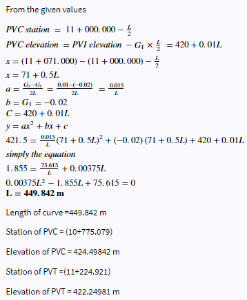 From the given values
PVC station = 11 +000.000- /
PVC elevation = PVI elevation - G₁ X = 420+ 0.01L
x = (11 +071.000) - (11 +000.000)- /
x = 71 +0.5L
a=
b=G₁ -0.02
=
C = 420 + 0.01L
G₂-G 0.01-(-0.02)
21.
21.
=
0.015
L
y = ax²+bx+c
421.5 = 0.015 (71+0.5L)² + (−0.02) (71 +0.5L) +420 + 0.01L
L
simply the equation
1.855 =
75.613
+0.00375L
L
0.00375L² - 1.855L + 75.615 = 0
L = 449.842 m
Length of curve =449.842 m
Station of PVC = (10+775.079)
Elevation of PVC = 424.49842 m
Station of PVT =(11+224.921)
Elevation of PVT = 422.24981 m