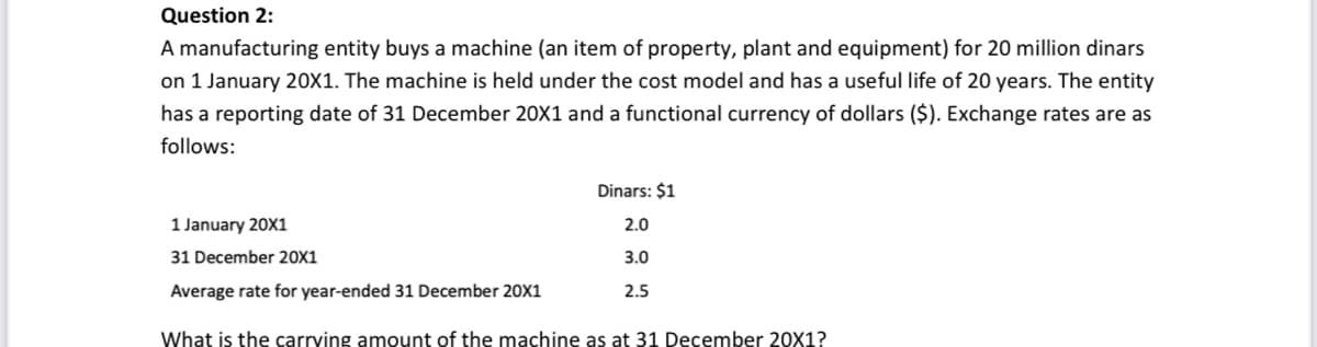 Question 2:
A manufacturing entity buys a machine (an item of property, plant and equipment) for 20 million dinars
on 1 January 20X1. The machine is held under the cost model and has a useful life of 20 years. The entity
has a reporting date of 31 December 20X1 and a functional currency of dollars ($). Exchange rates are as
follows:
Dinars: $1
1 January 20X1
2.0
31 December 20X1
3.0
Average rate for year-ended 31 December 20X1
2.5
What is the carrving amount of the machine as at 31 December 20X1?
