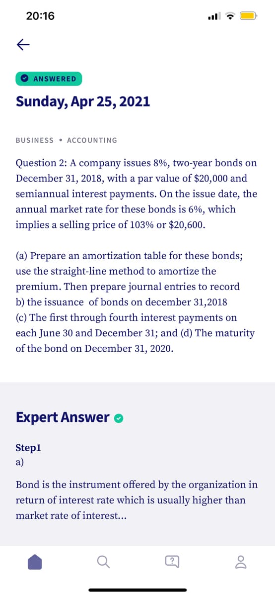 20:16
O ANSWERED
Sunday, Apr 25, 2021
BUSINESS • ACCOUNTING
Question 2: A company issues 8%, two-year bonds on
December 31, 2018, with a par value of $20,000 and
semiannual interest payments. On the issue date, the
annual market rate for these bonds is 6%, which
implies a selling price of 103% or $20,600.
(a) Prepare an amortization table for these bonds;
use the straight-line method to amortize the
premium. Then prepare journal entries to record
b) the issuance of bonds on december 31,2018
(c) The first through fourth interest payments on
each June 30 and December 31; and (d) The maturity
of the bond on December 31, 2020.
Expert Answer
Step1
a)
Bond is the instrument offered by the organization in
return of interest rate which is usually higher than
market rate of interest...
