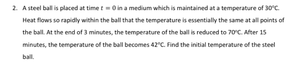 2. A steel ball is placed at time t = 0 in a medium which is maintained at a temperature of 30°C.
Heat flows so rapidly within the ball that the temperature is essentially the same at all points of
the ball. At the end of 3 minutes, the temperature of the ball is reduced to 70°C. After 15
minutes, the temperature of the ball becomes 42°C. Find the initial temperature of the steel
ball.
