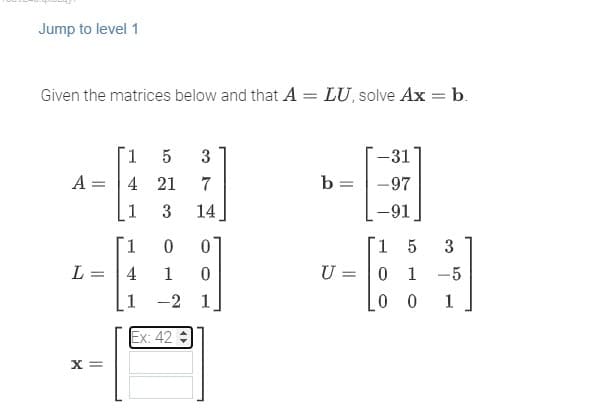 Jump to level 1
Given the matrices below and that A = LU, solve Ax = b.
A =
L =
X =
1 5 3
4 21
7
3
14
1 0
4
1
1
-2 1
Ex: 42 =
0
0
b =
U =
-31
-97
-91
15
3
0 1
-5
00 1