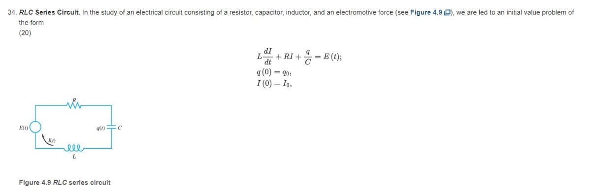34. RLC Series Circuit. In the study of an electrical circuit consisting of a resistor, capacitor, inductor, and an electromotive force (see Figure 4.9 L), we are led to an initial value problem of
the form
(20)
d.I
L + RI +
d.t
= E (t);
q (0) = 90,
I (0) = Io,
E(t)
q(1) C
(1)
ell
L
Figure 4.9 RLC series circuit