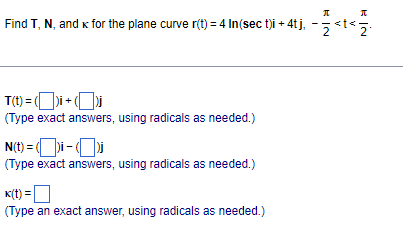 Find T, N, and k for the plane curve r(t) = 4 In(sec t)i + 4tį, -5<t<5.
T(t) = ()i + Oi
(Type exact answers, using radicals as needed.)
N(t) = ()i -
(Type exact answers, using radicals as needed.)
K(t) =
(Type an exact answer, using radicals as needed.)
