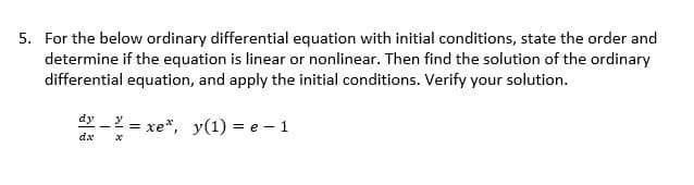 5. For the below ordinary differential equation with initial conditions, state the order and
determine if the equation is linear or nonlinear. Then find the solution of the ordinary
differential equation, and apply the initial conditions. Verify your solution.
dy
y
=
xe*, y(1)=e-1
dx