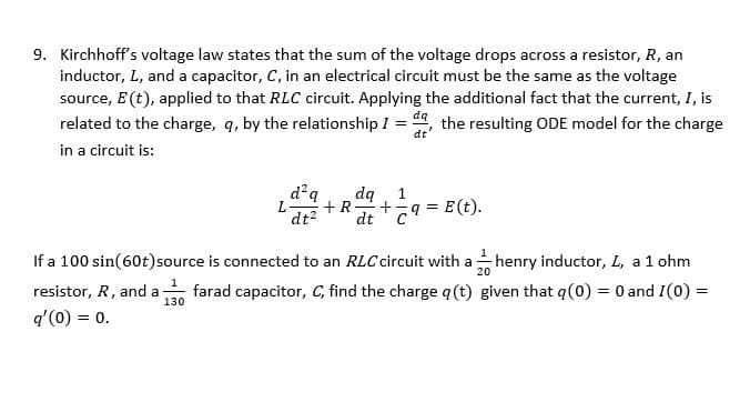 9. Kirchhoff's voltage law states that the sum of the voltage drops across a resistor, R, an
inductor, L, and a capacitor, C, in an electrical circuit must be the same as the voltage
source, E (t), applied to that RLC circuit. Applying the additional fact that the current, I, is
related to the charge, q, by the relationship I da, the resulting ODE model for the charge
=
dt
in a circuit is:
resistor, R, and a
q'(0) = 0.
d²q dq
+R
dt² dt9=E(t).
130
+
henry inductor, L, a 1 ohm
If a 100 sin(60t) source is connected to an RLC circuit with a
farad capacitor, C, find the charge q (t)
20
given that q(0) = 0 and 1(0) =
1