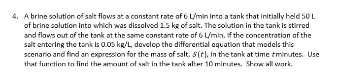 4. A brine solution of salt flows at a constant rate of 6 L/min into a tank that initially held 50 L
of brine solution into which was dissolved 1.5 kg of salt. The solution in the tank is stirred
and flows out of the tank at the same constant rate of 6 L/min. If the concentration of the
salt entering the tank is 0.05 kg/L, develop the differential equation that models this
scenario and find an expression for the mass of salt, S(t), in the tank at time tminutes. Use
that function to find the amount of salt in the tank after 10 minutes. Show all work.