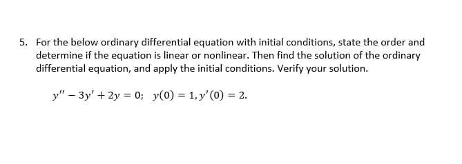 5. For the below ordinary differential equation with initial conditions, state the order and
determine if the equation is linear or nonlinear. Then find the solution of the ordinary
differential equation, and apply the initial conditions. Verify your solution.
y" - 3y + 2y = 0; y(0) = 1, y'(0) = 2.